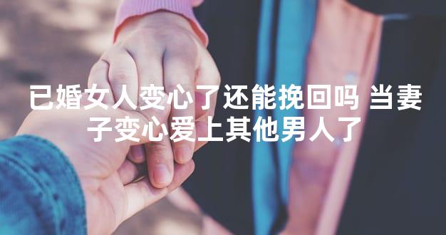 已婚女人变心了还能挽回吗 当妻子变心爱上其他男人了